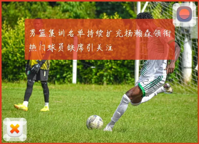 男篮集训名单持续扩充杨瀚森领衔热门球员缺席引关注