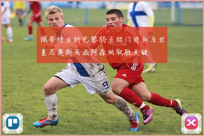 佩蒂特分析巴黎弱点称门将和马尔基尼奥斯或成阿森纳取胜关键