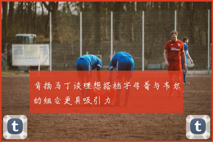 肯扬马丁谈理想搭档字母哥与韦尔的组合更具吸引力