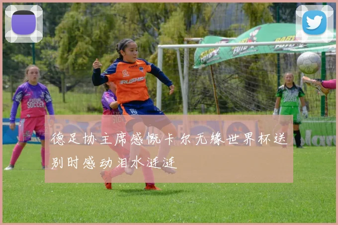 德足协主席感慨卡尔无缘世界杯送别时感动泪水涟涟