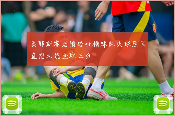 莫耶斯赛后愤怒吐槽球队失球原因直指未能全取三分
