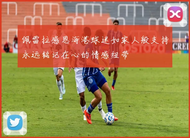 佩雷拉感恩海港球迷如家人般支持永远铭记在心的情感纽带