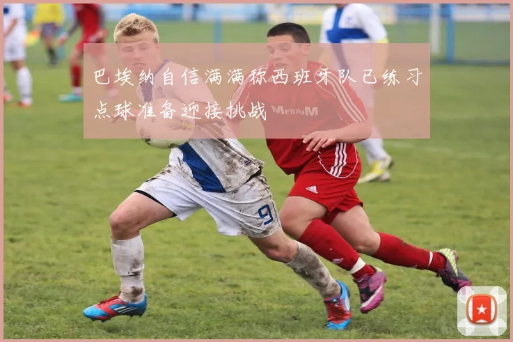 巴埃纳自信满满称西班牙队已练习点球准备迎接挑战
