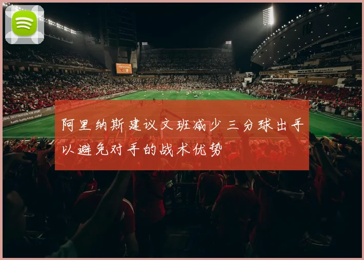 阿里纳斯建议文班减少三分球出手以避免对手的战术优势