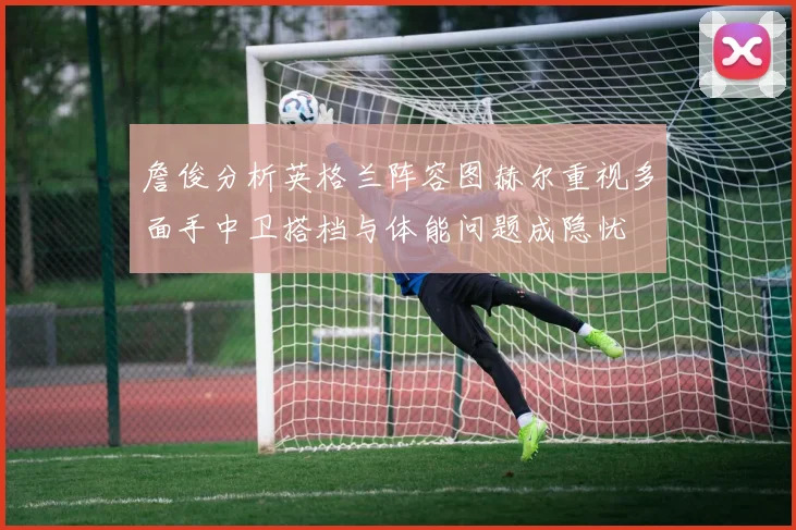 詹俊分析英格兰阵容图赫尔重视多面手中卫搭档与体能问题成隐忧