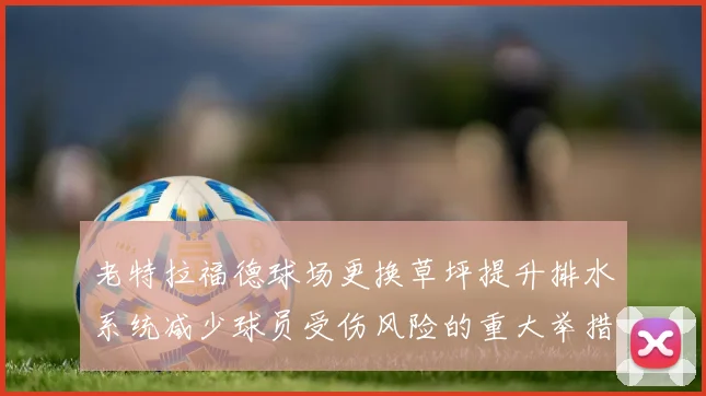 老特拉福德球场更换草坪提升排水系统减少球员受伤风险的重大举措