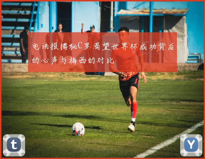 电讯报揭秘C罗渴望世界杯成功背后的心声与梅西的对比