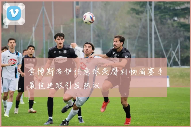 索博斯洛伊任意球荣膺利物浦赛季最佳进球引发热议