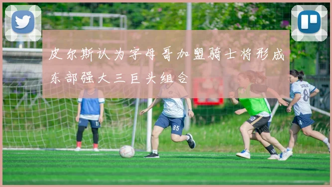皮尔斯认为字母哥加盟骑士将形成东部强大三巨头组合