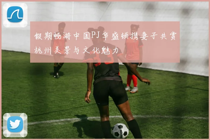 假期畅游中国PJ华盛顿携妻子共赏杭州美景与文化魅力