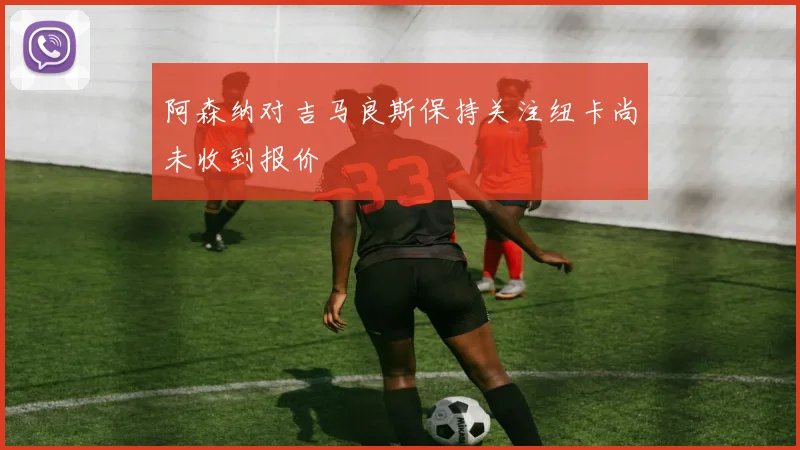 阿森纳对吉马良斯保持关注纽卡尚未收到报价