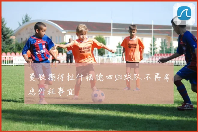 曼联期待拉什福德回归球队不再考虑外租事宜