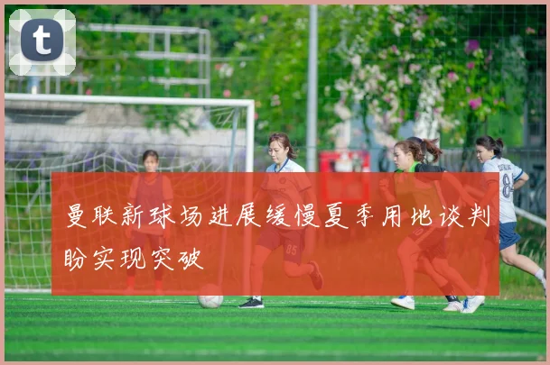 曼联新球场进展缓慢夏季用地谈判盼实现突破