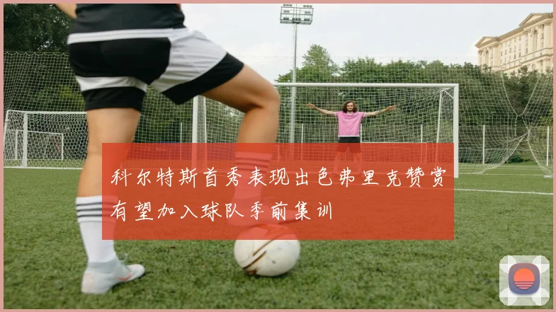 科尔特斯首秀表现出色弗里克赞赏有望加入球队季前集训